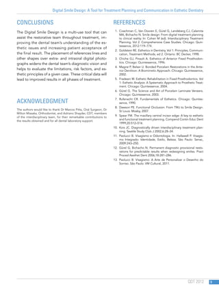 Digital Smile Design: A Tool for Treatment Planning and Communication in Esthetic Dentistry
QDT 2012 9
Conclusions
The Digital Smile Design is a multi-use tool that can
assist the restorative team throughout treatment, im-
proving the dental team’s understanding of the es-
thetic issues and increasing patient acceptance of
the final result. The placement of references lines and
other shapes over extra- and intraoral digital photo-
graphs widens the dental team’s diagnostic vision and
helps to evaluate the limitations, risk factors, and es-
thetic principles of a given case. These critical data will
lead to improved results in all phases of treatment.
Acknowledgment
The authors would like to thank Dr Marcos Pitta, Oral Surgeon; Dr
Milton Missaka, Orthodontist, and Adriano Shayder, CDT, members
of the interdisciplinary team, for their remarkable contributions to
the results obtained and for all dental laboratory support.
References
1.	 Coachman C, Van Dooren E, Gürel G, Landsberg CJ, Calamita
MA, Bichacho N. Smile design: From digital treatment planning
to clinical reality. In: Cohen M (ed). Interdisciplinary Treatment
Planning. Vol 2: Comprehensive Case Studies. Chicago: Quin-
tessence, 2012:119–174.
2.	 Goldstein RE. Esthetics in Dentistry. Vol 1: Principles, Communi-
cation, Treatment Methods, ed 2. Ontario: BC Decker, 1998.
3.	 Chiche GJ, Pinault A. Esthetics of Anterior Fixed Prosthodon-
tics. Chicago: Quintessence, 1996.
4.	 Magne P, Belser U. Bonded Porcelain Restorations in the Ante-
rior Dentition: A Biomimetic Approach. Chicago: Quintessence,
2002.
5.	 Fradeani M. Esthetic Rehabilitation in Fixed Prosthodontics. Vol
1: Esthetic Analysis: A Systematic Approach to Prosthetic Treat-
ment. Chicago: Quintessence, 2004.
6.	 Gürel G. The Science and Art of Porcelain Laminate Veneers.
Chicago: Quintessence, 2003.
7.	Rufenacht CR. Fundamentals of Esthetics. Chicago: Quintes-
sence, 1990.
8.	 Dawson PE. Functional Occlusion: From TMJ to Smile Design.
St Louis: Mosby, 2007.
9.	 Spear FM. The maxillary central incisor edge: A key to esthetic
and functional treatment planning. Compend Contin Educ Dent
1999;20:512–516.
10.	 Kois JC. Diagnostically driven interdisciplinary treatment plan-
ning. Seattle Study Club J 2002;6:28–34.
11.	Paolucci B. Visagismo e Odontologia. In: Hallawell P. Visagis-
mo Integrado: Identidade, Estilo, Beleza. São Paulo: Senac,
2009:243–250.
12.	 Gürel G, Bichacho N. Permanent diagnostic provisional resto-
rations for predictable results when redesigning smiles. Pract
Proced Aesthet Dent 2006;18:281–286.
13.	Paolucci B. Visagismo: A Arte de Personalizar o Desenho do
Sorriso. São Paulo: VM Cultural, 2011.
 