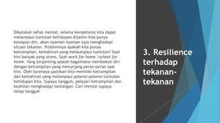 Dikatakan sehat mental, selama kompetensi kita dapat
melampaui tuntutan kehidupan dijamin kita punya
kesiapan diri, akan nyaman-nyaman saja menghadapi
situasi tekanan. Problemnya apakah kita punya
ketrampilan, kemahiran yang melaumpaui tuntutan? Saat
kini banyak yang stress. Saat work for home /school for
home. Yang terpenting adalah bagaimana membekali diri
dengan ketrampilan yang menunjang peran-peran saat
kini. Oleh karenaya pastikan kita memiliki ketrampilan
dan kemahiran yang melampaui potensi-potensi tuntutan
kehidupan kita. Supaya tangguh, pelajari ketrampilan dan
keahlian menghadapi tantangan. Cari mentor supaya
tetap tangguh
3. Resilience
terhadap
tekanan-
tekanan
 