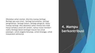 Dikatakan sehat mental, bila kita mampu berbagi.
Berbagi apa saja misal : berbagi ketrampilan, berbagi
pengetahuan, berbagi materi, berbagi pengaruh. Kalau
mampu berbagi. Kita dikatakan sehat mental bila tidak
hanya terfokus untuk diri sendiri, namun mulai memberi
waktu/berbagi dalam berbagai macam hal untuk
pasangan, untuk anggota keluarga, untuk tetangga, untuk
masyarakat sekitarnya
4. Mampu
berkontribusi
 