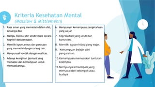 Kriteria Kesehatan Mental
(Masslow & Mittlemenn)
1. Rasa aman yang memadai (dalam diri,
keluarga dan
2. Mampu menilai diri sendiri baik secara
kognitif dan perasaan.
3. Memiliki spontanitas dan perasaan
yang memadai dengan orang lain.
4. Mempunyai kontak dengan realitas.
5. Adanya keinginan jasmani yang
memadai dan kemampuan untuk
memuaskannya.
13
6. Mempunyai kemampuan pengetahuan
yang wajar
7. Kepribadian yang utuh dan
konsisten.
8. Memiliki tujuan hidup yang wajar.
9. Kemampuan belajar dari
pengalaman.
10.Kemampuan memuaskan tuntutan
kelompok
11.Mempunyai emansipasi yang
memadai dari kelompok atau
budaya
 