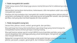 4. Tidak menyakiti diri sendiri.
Tidak hanya secara fisik tetapi juga secara mental dimana hal ini sebenarnya cukup
banyak.
Memendam kemarahan-kemarahan, kekecewaan, dsb merupakan salah satu contoh
menyakiti diri sendiri
Pastikan diri kita terbebas dari menyakiti diri sendiri (menggunakan pikiran-pikiran
yang keliru terhadap diri sendiri, kata-kata buruk terhadap diri sendiri, dan perilaku-
perilaku real yang akan kembali kepada diri kita sendiri).
5. Tidak menyakiti orang lain.
Secara fisik, pikiran, emosi, verbal, gerak gerik, dan perilaku.
Bisa jadi bagi kita hanya bercanda/biasa saja tetapi bagi yang menerimanya itu
menyakitkan karena terkait persepsi masing-masing.
Bisa jadi karena setiap saat di rumah (WFH) muncul perilaku-perilaku yang tidak
sesuai ekspektasi kita sehingga peluang untuk bertengkar, mengomel, berteriak,
dsb menjadi lebih besar.
Belajarlah mengenal diri dan berupaya untuk peduli dengan orang lain dari level
pikiran, perasaan, ucapan, gerak gerik, dan tindakan keseharian.
 