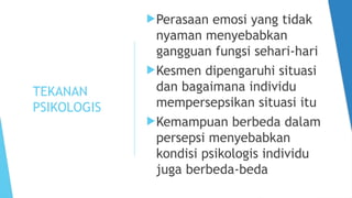 TEKANAN
PSIKOLOGIS
Perasaan emosi yang tidak
nyaman menyebabkan
gangguan fungsi sehari-hari
Kesmen dipengaruhi situasi
dan bagaimana individu
mempersepsikan situasi itu
Kemampuan berbeda dalam
persepsi menyebabkan
kondisi psikologis individu
juga berbeda-beda
 