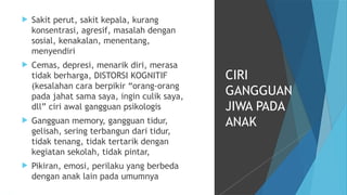 Sakit perut, sakit kepala, kurang
konsentrasi, agresif, masalah dengan
sosial, kenakalan, menentang,
menyendiri
 Cemas, depresi, menarik diri, merasa
tidak berharga, DISTORSI KOGNITIF
(kesalahan cara berpikir “orang-orang
pada jahat sama saya, ingin culik saya,
dll” ciri awal gangguan psikologis
 Gangguan memory, gangguan tidur,
gelisah, sering terbangun dari tidur,
tidak tenang, tidak tertarik dengan
kegiatan sekolah, tidak pintar,
 Pikiran, emosi, perilaku yang berbeda
dengan anak lain pada umumnya
CIRI
GANGGUAN
JIWA PADA
ANAK
 