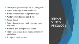  Sering mengamuk tanpa sebab yang jelas
 Susah ditenangkan saat tantrum
 Memiliki ketakutan yang tidak wajar
 Mudah sekali bangun dari tidur
 Mimpi buruk
 Sedih dan perasaan tidak berdaya yang
menetap
 Menarik diri, menghindari teman
 Tidak konsen dan tidak mampu memberi
perhatian
 Hidupnya tidak teratur
INDIKASI
SETRES
PSIKOLOGIS
 