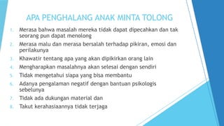 APA PENGHALANG ANAK MINTA TOLONG
1. Merasa bahwa masalah mereka tidak dapat dipecahkan dan tak
seorang pun dapat menolong
2. Merasa malu dan merasa bersalah terhadap pikiran, emosi dan
perilakunya
3. Khawatir tentang apa yang akan dipikirkan orang lain
4. Mengharapkan masalahnya akan selesai dengan sendiri
5. Tidak mengetahui siapa yang bisa membantu
6. Adanya pengalaman negatif dengan bantuan psikologis
sebelunya
7. Tidak ada dukungan material dan
8. Takut kerahasiaannya tidak terjaga
 