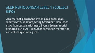 ALUR PERTOLONGAN LEVEL 1 (COLLECT
INFO)
Jika melihat perubahan minor pada anak-anak,
seperti lebih pendiam,sering terlambat, kelelahan,
maka kumpulkan informasi, bicara dengan murid,
orangtua dan guru, kemudian lanjutkan monitoring
dan cek dengan orang lain
 