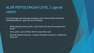 ALUR PERTOLONGAN LEVEL 3 (gerak
cepat)
Cari pertolongan dan dukungan emergency dari mental health profesional
(psikolog/psikiater), observasi ketat terhadap :
1. Resiko kepada dirinya sendiri, misal bunuh diri atau ide menyakiti diri
sendiri
2. Aneh, ganjil, atau perilaku ekstrim yang tidak wajar
3. Beresiko kepada orang lain, misalnya menyakiti orang lain, mengancam
orang lain
 