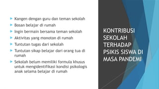  Kangen dengan guru dan teman sekolah
 Bosan belajar di rumah
 Ingin bermain bersama teman sekolah
 Aktivitas yang monoton di rumah
 Tuntutan tugas dari sekolah
 Tuntutan sikap belajar dari orang tua di
rumah
 Sekolah belum memiliki formula khusus
untuk mengidentifikasi kondisi psikologis
anak selama belajar di rumah
KONTRIBUSI
SEKOLAH
TERHADAP
PSIKIS SISWA DI
MASA PANDEMI
 