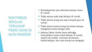 KONTRIBUSI
SEKOLAH
TERHADAP
PSIKIS SISWA DI
MASA PANDEMI
 Ketidakpastian jam aktivitas belajar siswa
di rumah
 Tidak semua anak siap belajar di rumah
 Tidak semua orang tua siap menjadi guru di
rumah
 Tidak semua siswa/orang tua siswa mampu
mengelola emosi dengan baik
 Adanya faktor resiko siswa sehingga
menyulitkan siswa untuk belajar di rumah,
seperti IQ rendah, tuntutan kurikulum,
media belajar, dan cara orang tua mengajar
 