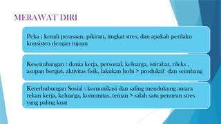 MERAWAT DIRI
Peka : kenali perasaan, pikiran, tingkat stres, dan apakah perilaku
konsisten dengan tujuan
Keseimbangan : dunia kerja, personal, keluarga, istirahat, rileks ,
asupan bergizi, aktivitas fisik, lakukan hobi > produktif dan seimbang
Keterhubungan Sosial : komunikasi dan saling mendukung antara
rekan kerja, keluarga, komunitas, teman > salah satu penurun stres
yang paling kuat
 