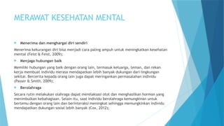 MERAWAT KESEHATAN MENTAL
 Menerima dan menghargai diri sendiri
Menerima kekurangan diri bisa menjadi cara paling ampuh untuk meningkatkan kesehatan
mental (Feist & Feist, 2009);
 Menjaga hubungan baik
Memiliki hubungan yang baik dengan orang lain, termasuk keluarga, teman, dan rekan
kerja membuat individu merasa mendapatkan lebih banyak dukungan dari lingkungan
sekitar. Bercerita kepada orang lain juga dapat meringankan permasalahan individu
(Passer & Smith, 2009);
 Berolahraga
Secara rutin melakukan olahraga dapat merelaksasi otot dan menghasilkan hormon yang
menimbulkan kebahagiaan. Selain itu, saat individu berolahraga kemungkinan untuk
bertemu dengan orang lain dan berinteraksi meningkat sehingga memungkinkan individu
mendapatkan dukungan sosial lebih banyak (Cox, 2012);
 