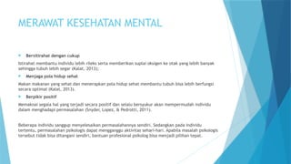MERAWAT KESEHATAN MENTAL
 Bersitirahat dengan cukup
Istirahat membantu individu lebih rileks serta memberikan suplai oksigen ke otak yang lebih banyak
sehingga tubuh lebih segar (Kalat, 2013);
 Menjaga pola hidup sehat
Makan makanan yang sehat dan menerapkan pola hidup sehat membantu tubuh bisa lebih berfungsi
secara optimal (Kalat, 2013).
 Berpikir positif
Memaknai segala hal yang terjadi secara positif dan selalu bersyukur akan mempermudah individu
dalam menghadapi permasalahan (Snyder, Lopez, & Pedrotti, 2011).
Beberapa individu sanggup menyelesaikan permasalahannya sendiri. Sedangkan pada individu
tertentu, permasalahan psikologis dapat mengganggu aktivitas sehari-hari. Apabila masalah psikologis
tersebut tidak bisa ditangani sendiri, bantuan profesional psikolog bisa menjadi pilihan tepat.
 