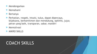  Mendengarkan
 Memahami
 Bertanya
 Perhatian, respek, intuisi, tulus, dapat dipercaya,
bijaksana, berkomitmen dan mendukung, optimis, jujur,
peran yang baik, transparan, sabar, mandiri
 Memotivasi
 MIKRO SKILLS
COACH SKILLS
 