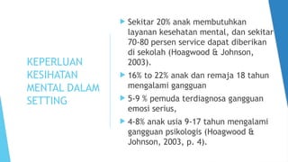 KEPERLUAN
KESIHATAN
MENTAL DALAM
SETTING
 Sekitar 20% anak membutuhkan
layanan kesehatan mental, dan sekitar
70-80 persen service dapat diberikan
di sekolah (Hoagwood & Johnson,
2003).
 16% to 22% anak dan remaja 18 tahun
mengalami gangguan
 5-9 % pemuda terdiagnosa gangguan
emosi serius,
 4-8% anak usia 9-17 tahun mengalami
gangguan psikologis (Hoagwood &
Johnson, 2003, p. 4).
 