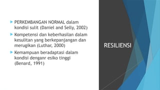  PERKEMBANGAN NORMAL dalam
kondisi sulit (Daniel and Selly, 2002)
 Kompetensi dan keberhasilan dalam
kesulitan yang berkepanjangan dan
merugikan (Luthar, 2000)
 Kemampuan beradaptasi dalam
kondisi denganr esiko tinggi
(Benard, 1991)
RESILIENSI
 