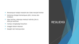  Kemampuan hadapi masalah dan tidak menjadi korban
 kaitannya dengan kemampuan pikir, merasa dan
tindakan
 daya lenting, seberapa melesat individu jika ia
diterjal kesulitan
 mampu menghadapi kesulitan
 tangguh dalam tekanan
 bangkit dari keterpurukan
RESILIENSI
 