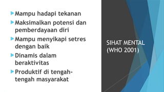 Mampu hadapi tekanan
Maksimalkan potensi dan
pemberdayaan diri
Mampu menyikapi setres
dengan baik
Dinamis dalam
beraktivitas
Produktif di tengah-
tengah masyarakat
SIHAT MENTAL
(WHO 2001)
 