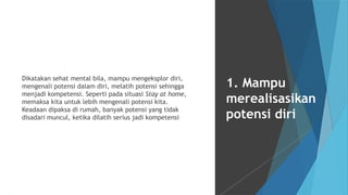 Dikatakan sehat mental bila, mampu mengeksplor diri,
mengenali potensi dalam diri, melatih potensi sehingga
menjadi kompetensi. Seperti pada situasi Stay at home,
memaksa kita untuk lebih mengenali potensi kita.
Keadaan dipaksa di rumah, banyak potensi yang tidak
disadari muncul, ketika dilatih serius jadi kompetensi
1. Mampu
merealisasikan
potensi diri
 