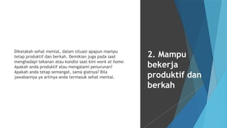 Dikatakah sehat mental, dalam situasi apapun mampu
tetap produktif dan berkah. Demikian juga pada saat
menghadapi tekanan atau kondisi saat kini work at home.
Apakah anda produktif atau mengalami penurunan?
Apakah anda tetap semangat, sama giatnya? Bila
jawabannya ya artinya anda termasuk sehat mental.
2. Mampu
bekerja
produktif dan
berkah
 