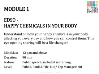 MODULE 1
EDSO -
HAPPY CHEMICALS IN YOUR BODY
Duration:
Understand on how your happy chemicals in your body
affecting you every day and how you can control them. This
eye opening sharing will be a life changer!
90 min
Nature: Public speech, included in training
Min/Max: 12 pax and above
Level: Public, Rank & File, Mid/ Top Management
 