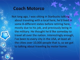 Coach Motorco
Not long ago, I was sitting in Starbucks talking
about traveling with a local here, he'd lived in
some 8-different states before retiring here,
mostly due to his job, and previously being in
the military. He thought he'd like someday to
travel all over the nation. Interestingly enough,
I've been to every city in the USA, at least all
the cities over 10,000 people that is, so we got
to talking about traveling by motor home.
 