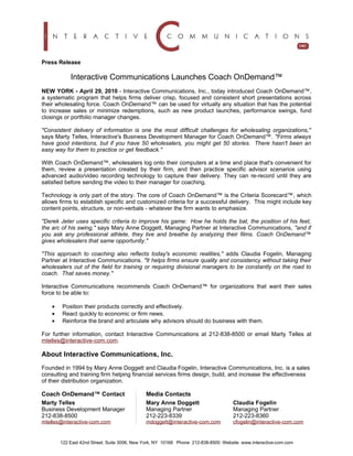 Press Release

            Interactive Communications Launches Coach OnDemand™
NEW YORK - April 29, 2010 - Interactive Communications, Inc., today introduced Coach OnDemand™,
a systematic program that helps firms deliver crisp, focused and consistent short presentations across
their wholesaling force. Coach OnDemand™ can be used for virtually any situation that has the potential
to increase sales or minimize redemptions, such as new product launches, performance swings, fund
closings or portfolio manager changes.

"Consistent delivery of information is one the most difficult challenges for wholesaling organizations,"
says Marty Telles, Interactive's Business Development Manager for Coach OnDemand™. "Firms always
have good intentions, but if you have 50 wholesalers, you might get 50 stories. There hasn't been an
easy way for them to practice or get feedback."

With Coach OnDemand™, wholesalers log onto their computers at a time and place that's convenient for
them, review a presentation created by their firm, and then practice specific advisor scenarios using
advanced audio/video recording technology to capture their delivery. They can re-record until they are
satisfied before sending the video to their manager for coaching.

Technology is only part of the story. The core of Coach OnDemand™ is the Criteria Scorecard™, which
allows firms to establish specific and customized criteria for a successful delivery. This might include key
content points, structure, or non-verbals - whatever the firm wants to emphasize.

"Derek Jeter uses specific criteria to improve his game: How he holds the bat, the position of his feet,
the arc of his swing," says Mary Anne Doggett, Managing Partner at Interactive Communications, "and if
you ask any professional athlete, they live and breathe by analyzing their films. Coach OnDemand™
gives wholesalers that same opportunity."

"This approach to coaching also reflects today's economic realities," adds Claudia Fogelin, Managing
Partner at Interactive Communications. "It helps firms ensure quality and consistency without taking their
wholesalers out of the field for training or requiring divisional managers to be constantly on the road to
coach. That saves money."

Interactive Communications recommends Coach OnDemand™ for organizations that want their sales
force to be able to:

    •   Position their products correctly and effectively.
    •   React quickly to economic or firm news.
    •   Reinforce the brand and articulate why advisors should do business with them.

For further information, contact Interactive Communications at 212-838-8500 or email Marty Telles at
mtelles@interactive-com.com.

About Interactive Communications, Inc.
Founded in 1994 by Mary Anne Doggett and Claudia Fogelin, Interactive Communications, Inc. is a sales
consulting and training firm helping financial services firms design, build, and increase the effectiveness
of their distribution organization.

Coach OnDemand™ Contact                      Media Contacts
Marty Telles                                 Mary Anne Doggett                      Claudia Fogelin
Business Development Manager                 Managing Partner                       Managing Partner
212-838-8500                                 212-223-8339                           212-223-8360
mtelles@interactive-com.com                  mdoggett@interactive-com.com           cfogelin@interactive-com.com


        122 East 42nd Street. Suite 3006, New York, NY 10168 Phone 212-838-8500 Website www.interactive-com.com
 