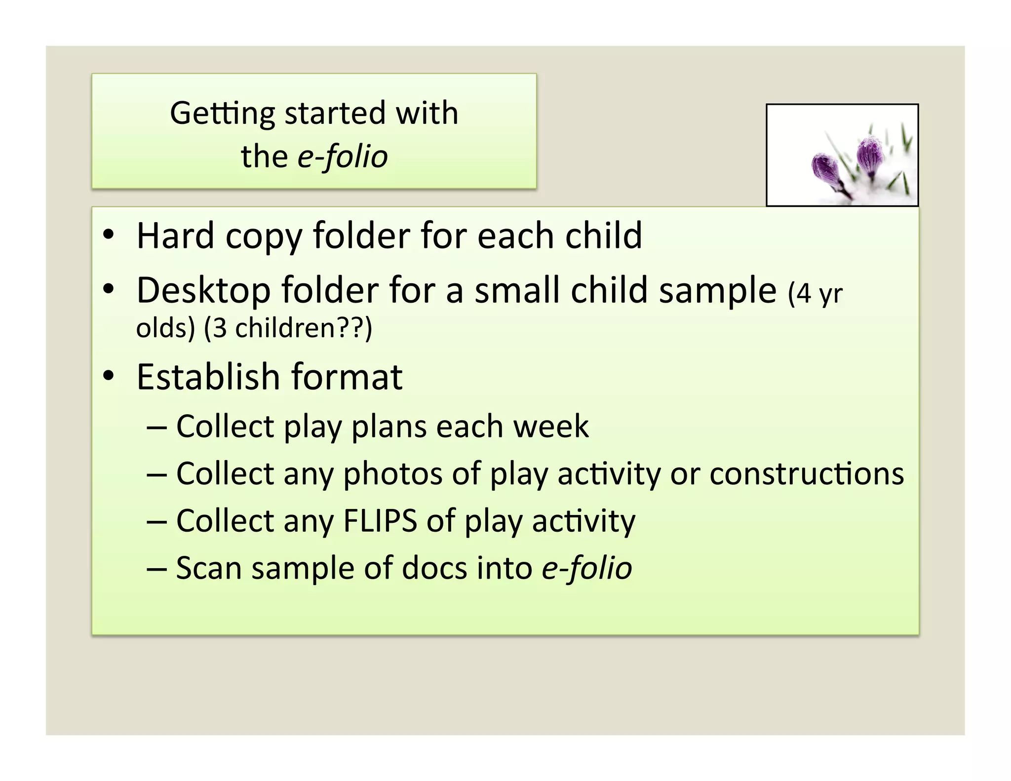 Gedng	
  started	
  with	
  	
  	
  
          the	
  e-­‐folio	
  

•  Hard	
  copy	
  folder	
  for	
  each	
  child	
  
•  Desktop	
  folder	
  for	
  a	
  small	
  child	
  sample	
  (4	
  yr	
  
   olds)	
  (3	
  children??)	
  
•  Establish	
  format	
  
    –  Collect	
  play	
  plans	
  each	
  week	
  
    –  Collect	
  any	
  photos	
  of	
  play	
  ac)vity	
  or	
  construc)ons	
  
    –  Collect	
  any	
  FLIPS	
  of	
  play	
  ac)vity	
  
    –  Scan	
  sample	
  of	
  docs	
  into	
  e-­‐folio	
  
 