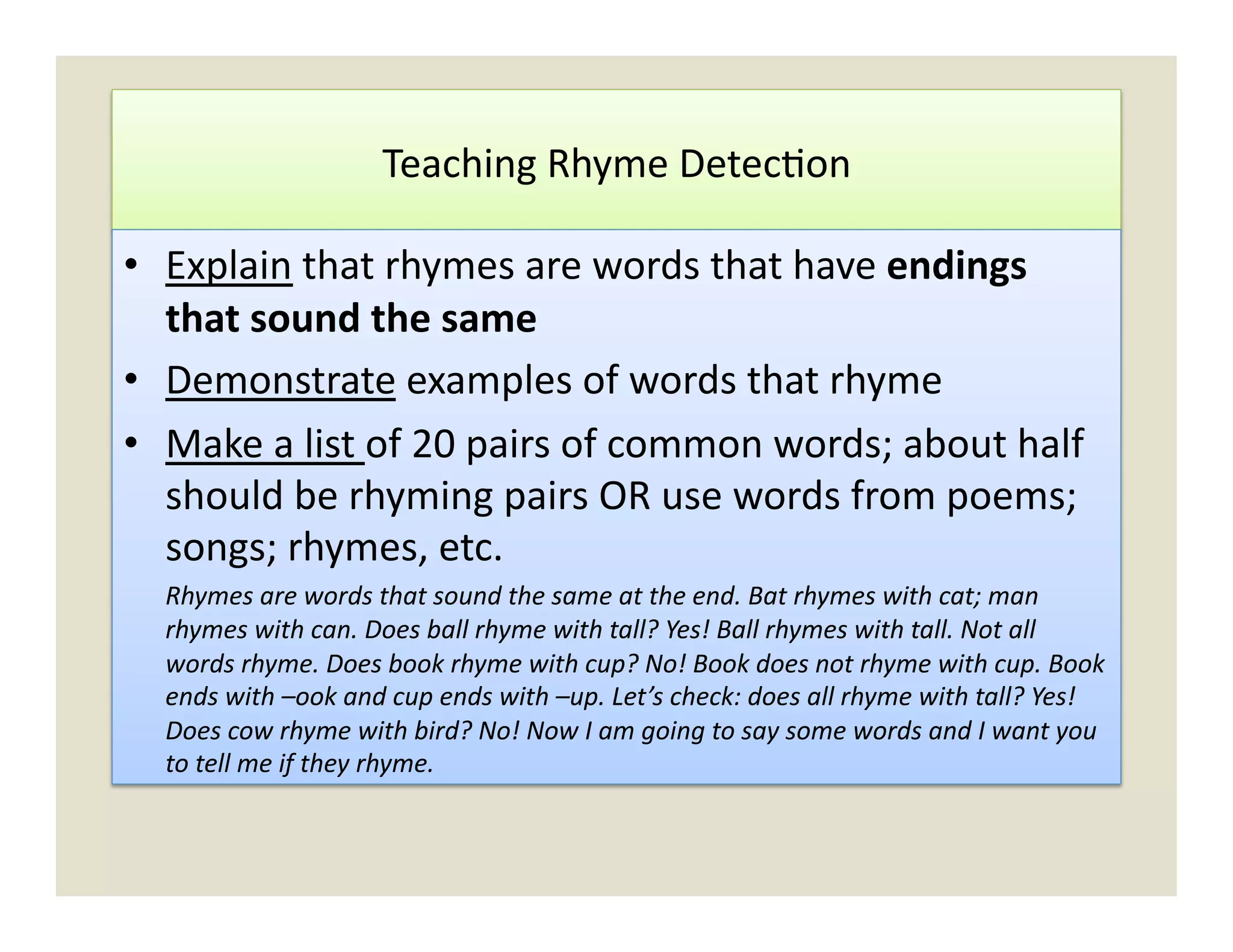 Teaching	
  Rhyme	
  Detec)on	
  

•  Explain	
  that	
  rhymes	
  are	
  words	
  that	
  have	
  endings	
  
   that	
  sound	
  the	
  same	
  
•  Demonstrate	
  examples	
  of	
  words	
  that	
  rhyme	
  
•  Make	
  a	
  list	
  of	
  20	
  pairs	
  of	
  common	
  words;	
  about	
  half	
  
   should	
  be	
  rhyming	
  pairs	
  OR	
  use	
  words	
  from	
  poems;	
  
   songs;	
  rhymes,	
  etc.	
  
   	
  Rhymes	
  are	
  words	
  that	
  sound	
  the	
  same	
  at	
  the	
  end.	
  Bat	
  rhymes	
  with	
  cat;	
  man	
  
       rhymes	
  with	
  can.	
  Does	
  ball	
  rhyme	
  with	
  tall?	
  Yes!	
  Ball	
  rhymes	
  with	
  tall.	
  Not	
  all	
  
       words	
  rhyme.	
  Does	
  book	
  rhyme	
  with	
  cup?	
  No!	
  Book	
  does	
  not	
  rhyme	
  with	
  cup.	
  Book	
  
       ends	
  with	
  –ook	
  and	
  cup	
  ends	
  with	
  –up.	
  Let’s	
  check:	
  does	
  all	
  rhyme	
  with	
  tall?	
  Yes!	
  
       Does	
  cow	
  rhyme	
  with	
  bird?	
  No!	
  Now	
  I	
  am	
  going	
  to	
  say	
  some	
  words	
  and	
  I	
  want	
  you	
  
       to	
  tell	
  me	
  if	
  they	
  rhyme.	
  
 