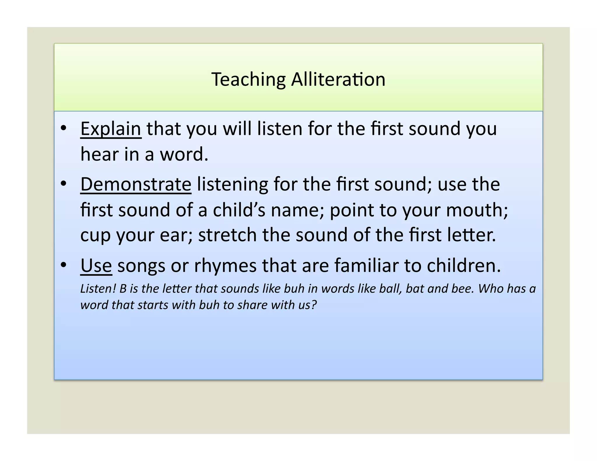 Teaching	
  Allitera)on	
  

•  Explain	
  that	
  you	
  will	
  listen	
  for	
  the	
  ﬁrst	
  sound	
  you	
  
   hear	
  in	
  a	
  word.	
  
•  Demonstrate	
  listening	
  for	
  the	
  ﬁrst	
  sound;	
  use	
  the	
  
   ﬁrst	
  sound	
  of	
  a	
  child’s	
  name;	
  point	
  to	
  your	
  mouth;	
  
   cup	
  your	
  ear;	
  stretch	
  the	
  sound	
  of	
  the	
  ﬁrst	
  le`er.	
  
•  Use	
  songs	
  or	
  rhymes	
  that	
  are	
  familiar	
  to	
  children.	
  
   	
  Listen!	
  B	
  is	
  the	
  leTer	
  that	
  sounds	
  like	
  buh	
  in	
  words	
  like	
  ball,	
  bat	
  and	
  bee.	
  Who	
  has	
  a	
  
       word	
  that	
  starts	
  with	
  buh	
  to	
  share	
  with	
  us?	
  
 