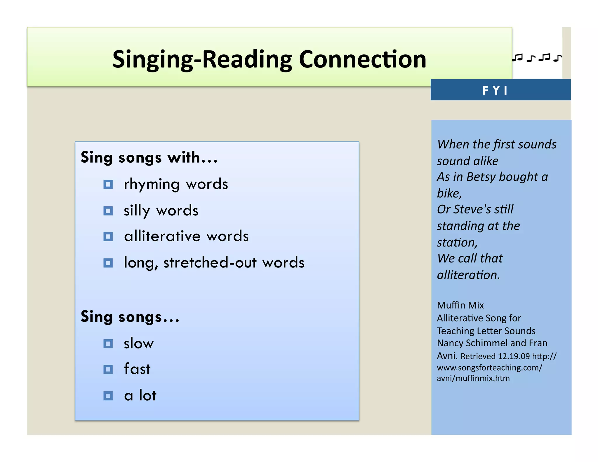 Singing-­‐Reading	
  Connec'on	
  
                                                        FYI


                                         When	
  the	
  ﬁrst	
  sounds	
  
Sing songs with…                         sound	
  alike	
  
                                         As	
  in	
  Betsy	
  bought	
  a	
  
     rhyming words
                                         bike,	
  
     silly words                        Or	
  Steve's	
  s=ll	
  
                                         standing	
  at	
  the	
  
     alliterative words                 sta=on,	
  
     long, stretched-out words          We	
  call	
  that	
  
                                         allitera=on.	
  

                                         Muﬃn	
  Mix	
  
Sing songs…                              Allitera)ve	
  Song	
  for	
  
                                         Teaching	
  Le`er	
  Sounds	
  
     slow                               Nancy	
  Schimmel	
  and	
  Fran	
  
                                         Avni.	
  Retrieved	
  12.19.09	
  h`p://
     fast                               www.songsforteaching.com/
                                         avni/muﬃnmix.htm	
  

     a lot
 