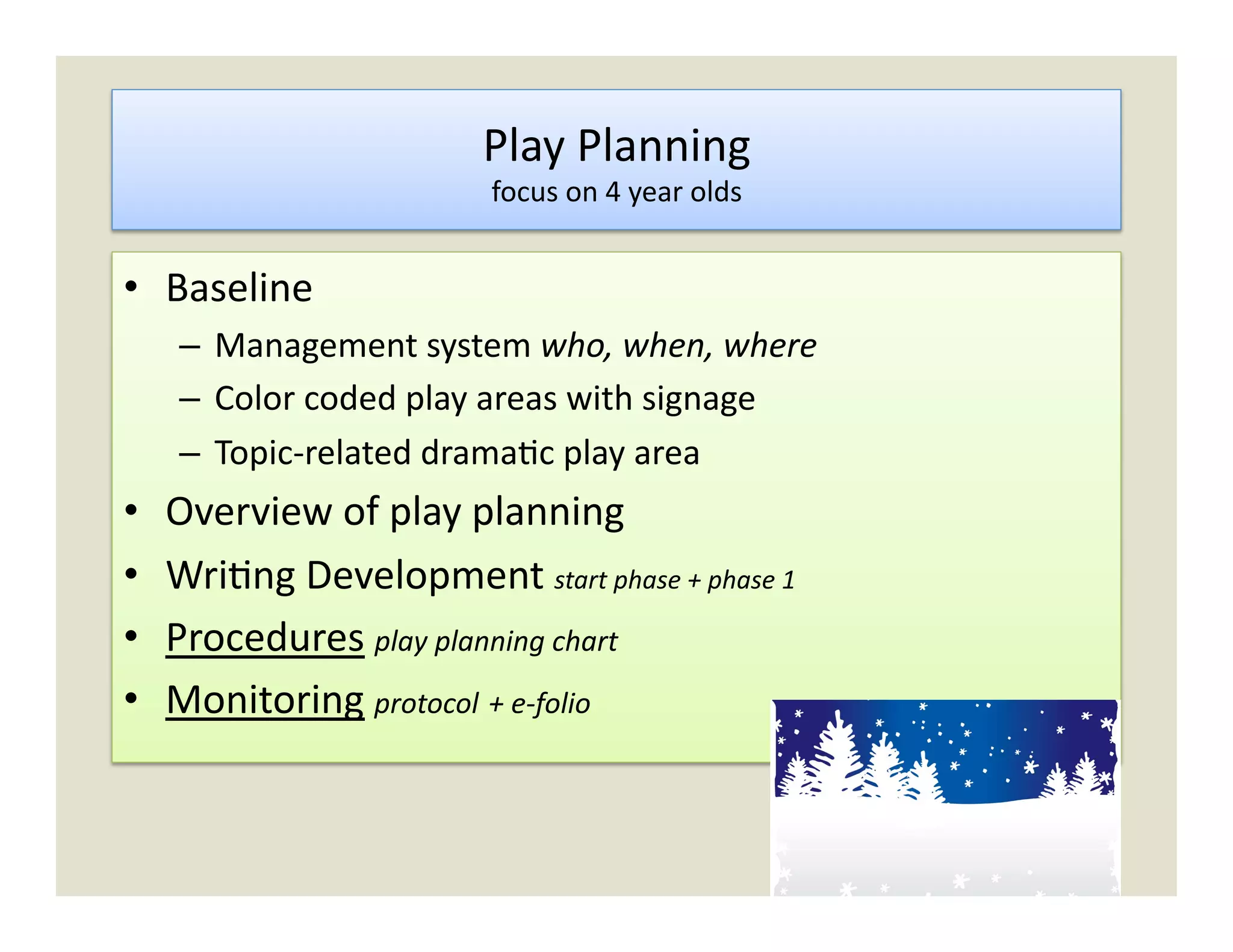 Play	
  Planning	
  
                                   focus	
  on	
  4	
  year	
  olds	
  


•  Baseline	
  
      –  Management	
  system	
  who,	
  when,	
  where	
  
      –  Color	
  coded	
  play	
  areas	
  with	
  signage	
  
      –  Topic-­‐related	
  drama)c	
  play	
  area	
  
•    Overview	
  of	
  play	
  planning	
  
•    Wri)ng	
  Development	
  start	
  phase	
  +	
  phase	
  1	
  
•    Procedures	
  play	
  planning	
  chart	
  
•    Monitoring	
  protocol	
  +	
  e-­‐folio	
  
 