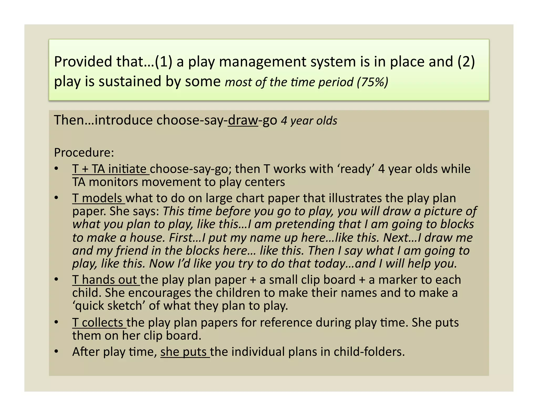 Provided	
  that…(1)	
  a	
  play	
  management	
  system	
  is	
  in	
  place	
  and	
  (2)	
  
play	
  is	
  sustained	
  by	
  some	
  most	
  of	
  the	
  =me	
  period	
  (75%)	
  

Then…introduce	
  choose-­‐say-­‐draw-­‐go	
  4	
  year	
  olds	
  

Procedure:	
  
•  T	
  +	
  TA	
  ini)ate	
  choose-­‐say-­‐go;	
  then	
  T	
  works	
  with	
  ‘ready’	
  4	
  year	
  olds	
  while	
  
   TA	
  monitors	
  movement	
  to	
  play	
  centers	
  
•  T	
  models	
  what	
  to	
  do	
  on	
  large	
  chart	
  paper	
  that	
  illustrates	
  the	
  play	
  plan	
  
   paper.	
  She	
  says:	
  This	
  =me	
  before	
  you	
  go	
  to	
  play,	
  you	
  will	
  draw	
  a	
  picture	
  of	
  
   what	
  you	
  plan	
  to	
  play,	
  like	
  this…I	
  am	
  pretending	
  that	
  I	
  am	
  going	
  to	
  blocks	
  
   to	
  make	
  a	
  house.	
  First…I	
  put	
  my	
  name	
  up	
  here…like	
  this.	
  Next…I	
  draw	
  me	
  
   and	
  my	
  friend	
  in	
  the	
  blocks	
  here…	
  like	
  this.	
  Then	
  I	
  say	
  what	
  I	
  am	
  going	
  to	
  
   play,	
  like	
  this.	
  Now	
  I’d	
  like	
  you	
  try	
  to	
  do	
  that	
  today…and	
  I	
  will	
  help	
  you.	
  
•  T	
  hands	
  out	
  the	
  play	
  plan	
  paper	
  +	
  a	
  small	
  clip	
  board	
  +	
  a	
  marker	
  to	
  each	
  
   child.	
  She	
  encourages	
  the	
  children	
  to	
  make	
  their	
  names	
  and	
  to	
  make	
  a	
  
   ‘quick	
  sketch’	
  of	
  what	
  they	
  plan	
  to	
  play.	
  	
  
•  T	
  collects	
  the	
  play	
  plan	
  papers	
  for	
  reference	
  during	
  play	
  )me.	
  She	
  puts	
  
   them	
  on	
  her	
  clip	
  board.	
  	
  
•  A]er	
  play	
  )me,	
  she	
  puts	
  the	
  individual	
  plans	
  in	
  child-­‐folders.	
  	
  
 