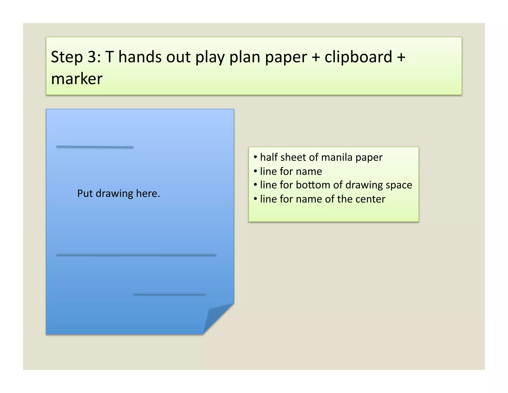 Step	
  3:	
  T	
  hands	
  out	
  play	
  plan	
  paper	
  +	
  clipboard	
  +	
  
marker	
  	
  



                                              • 	
  half	
  sheet	
  of	
  manila	
  paper	
  
                                              • 	
  line	
  for	
  name	
  
                                              • 	
  line	
  for	
  bo`om	
  of	
  drawing	
  space	
  
      Put	
  drawing	
  here.	
               • 	
  line	
  for	
  name	
  of	
  the	
  center	
  
 