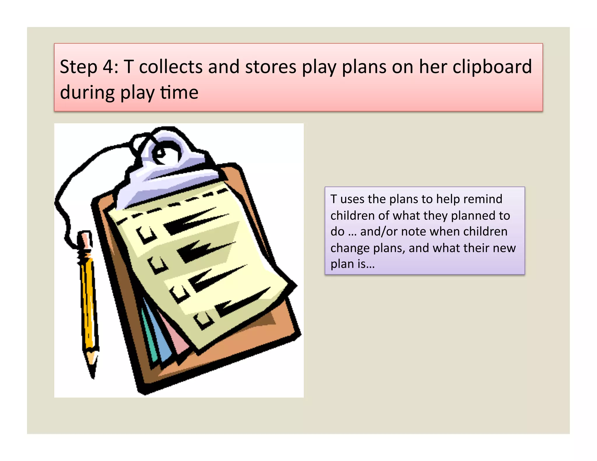 Step	
  4:	
  T	
  collects	
  and	
  stores	
  play	
  plans	
  on	
  her	
  clipboard	
  
during	
  play	
  )me	
  



                                                   T	
  uses	
  the	
  plans	
  to	
  help	
  remind	
  
                                                   children	
  of	
  what	
  they	
  planned	
  to	
  
                                                   do	
  …	
  and/or	
  note	
  when	
  children	
  
                                                   change	
  plans,	
  and	
  what	
  their	
  new	
  
                                                   plan	
  is…	
  
 