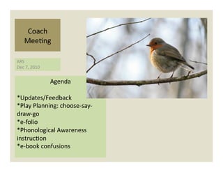 Coach	
  
      Mee)ng	
  

ARS	
  
Dec	
  7,	
  2010	
  


                        Agenda	
  

*Updates/Feedback	
  
*Play	
  Planning:	
  choose-­‐say-­‐
draw-­‐go	
  
*e-­‐folio	
  	
  
*Phonological	
  Awareness	
  
instruc)on	
  
*e-­‐book	
  confusions	
  
 