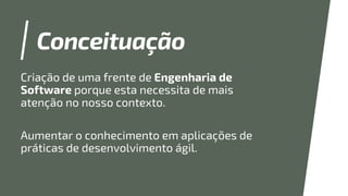 Conceituação
Criação de uma frente de Engenharia de
Software porque esta necessita de mais
atenção no nosso contexto.
Aumentar o conhecimento em aplicações de
práticas de desenvolvimento ágil.
 