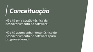 Conceituação
Não há uma gestão técnica de
desenvolvimento de software.
Não há acompanhamento técnico de
desenvolvimento de software (para
programadores).
 