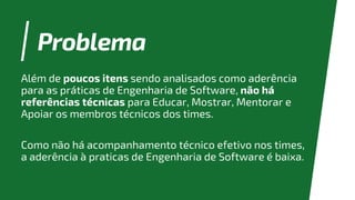 Problema
Além de poucos itens sendo analisados como aderência
para as práticas de Engenharia de Software, não há
referências técnicas para Educar, Mostrar, Mentorar e
Apoiar os membros técnicos dos times.
Como não há acompanhamento técnico efetivo nos times,
a aderência à praticas de Engenharia de Software é baixa.
 