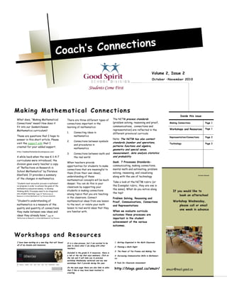 What does, “Making Mathematical
Connections” mean? How does it
fit into our Saskatchewan
Mathematics curriculum?
These are questions that I hope to
answer in this short article. Please
visit the support wiki that I
created for your added support.
http://saskmathstandards.wikispaces.com/
A while back when the new K-1-4-7
curriculums were introduced, the
division gave every teacher a copy
of “Reflections on Research in
School Mathematics” by Florence
Glanfield. It provides a summary
of the changes in mathematics.
“Students must encounter process in mathemat-
ics program in order to achieve the goals of the
mathematics education-namely, to develop
thinking skills. Processes need to be integrated
into student learning.” page 22 “Reflections on
Research in School Mathematics” by Florence Glanfield
“Student’s understanding of
mathematics is a measure of the
quality and quantity of connections
they make between new ideas and
ideas they already have.” page 28
“Reflections on Research in School Mathematics” by Florence
There are three different types of
connections important in the
learning of mathematics:
1. Connecting ideas in
mathematics
2. Connections between symbols
and procedures in
mathematics
3. Connections between math and
the real world
When teachers provide
opportunities for students to make
connections that are meaningful to
them (from their own ideas),
understanding of these
mathematical concepts will be much
deeper. You can do this in your
classroom by supporting your
students in making connections
among topics that you are teaching
in the classroom. Connect
mathematical ideas from one lesson
to the next, or relate your math
lesson to real world ideas that they
are familiar with.
Volume 2, Issue 2
October –November 2010
I have been working on a new blog that will ‘house’
all of my lessons and resources.
It is a slow process, but I am excited to be
able to share what I am doing with other
teachers.
Included in the grade K-4 resources, there is
a tab at the top that says webinars. Click on
the tab and it will take you to previous
workshop Wednesday materials and any new
workshops that I provide during the year.
On the main page there are also links to wikis
that I like or may have been involved in
creating.
1. Getting Organized in the Math Classroom
2. Planning a Math Night
3. The Power of Ten Frames and Making Ten
4. Increasing Communication Skills in Mathemat-
ics
5.Tools for Classroom Assessment
http://blogs.gssd.ca/smuir/
Making Mathematical Connections
Workshops and Resources
Coach’s Connections
Inside this issue:
Making Connections Page 1
Workshops and Resources Page 1
Representation/Connections Page 2
Technology Page 2
Workshop Wednesday
If you would like to
book an afterschool
Workshop Wednesday,
please call or email
one week in advance
smuir@mail.gssd.ca
The NCTM process standards
(problem solving, reasoning and proof,
communications, connections and
representation) are reflected in the
different provincial curricula
Note: The NCTM has also content
standards (number and operations,
patterns functions and algebra,
geometry and special sense,
measurement, data analysis statistics
and probability
Sask. 7 Processes Standards-
communicating, making connections,
mental math and estimating, problem
solving, reasoning, and visualizing
along with the use of technology
Take a look at the NCTM rubric (or
the Exemplar rubric, they are one in
the same). What do you notice along
the top?
Problem Solving, Reasoning and
Proof, Communications, Connections
and Representations
When we evaluate curricula
outcomes these processes are
important in the student
achievement of the various
outcomes.
 