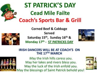 ST PATRICK’S DAY
Cead Mile Failte
Coach’s Sports Bar & Grill
May the Irish hills caress you.
May her lakes and rivers bless you.
May the luck of the Irish enfold you.
May the blessings of Saint Patrick behold you!
IRISH DANCERS WILL BE AT COACH’S ON
THE 17TH MARCH
Corned Beef & Cabbage
Served
Saturday 15th, Sunday 16th &
Monday 17th - ST PATRICKS DAY
 