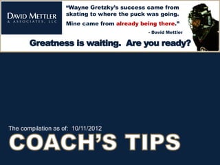 “Wayne Gretzky’s success came from
                    skating to where the puck was going.
                    Mine came from already being there.”
                                              - David Mettler

    Greatness is waiting. Are you ready?
Greatness is waiting. Are you ready?




The compilation as of: 10/11/2012
 