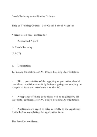 Coach Training Accreditation Scheme
Title of Training Course: Life Coach School Arkansas
Accreditation level applied for:
Accredited Award
In Coach Training
(AACT)
1. Declaration
Terms and Conditions of AC Coach Training Accreditation
• The representative of the applying organization should
read these conditions carefully before signing and sending the
completed form and attachments to the AC.
• Acceptance of these conditions will be required by all
successful applicants for AC Coach Training Accreditation.
• Applicants are urged to refer carefully to the Applicant
Guide before completing the application form.
The Provider confirms:
 