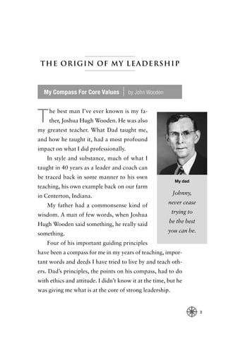 The Origin of My Leadership



  My Compass For Core Values        |   by John Wooden


    he best man I’ve ever known is my fa-
T   ther, Joshua Hugh Wooden. He was also
my greatest teacher. What Dad taught me,
and how he taught it, had a most profound
impact on what I did professionally.
    In style and substance, much of what I
taught in 40 years as a leader and coach can
be traced back in some manner to his own
                                                           My dad
teaching, his own example back on our farm
                                                          Johnny,
in Centerton, Indiana.
                                                         never cease
    My father had a commonsense kind of
                                                          trying to
wisdom. A man of few words, when Joshua
                                                         be the best
Hugh Wooden said something, he really said
                                                         you can be.
something.
    Four of his important guiding principles
have been a compass for me in my years of teaching, impor-
tant words and deeds I have tried to live by and teach oth-
ers. Dad’s principles, the points on his compass, had to do
with ethics and attitude. I didn’t know it at the time, but he
was giving me what is at the core of strong leadership.


                                                                       3
 