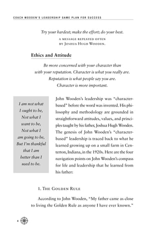 COACH WOODEN’S LEADERSHIP GAME PLAN FOR SUCCESS




                     Try your hardest; make the effort; do your best.
                               a message repeated often
                               by Joshua Hugh Wooden.


            Ethics and Attitude

                       Be more concerned with your character than
               with your reputation. Character is what you really are.
                         Reputation is what people say you are.
                              Character is more important.


                             John Wooden’s leadership was “character-
      I am not what          based” before the word was invented. His phi-
      I ought to be,         losophy and methodology are grounded in
       Not what I            straightforward attitudes, values, and princi-
       want to be,           ples taught by his father, Joshua Hugh Wooden.
       Not what I            The genesis of John Wooden’s “character-
  am going to be,            based” leadership is traced back to what he
 But I’m thankful            learned growing up on a small farm in Cen-
        that I am            terton, Indiana, in the 1920s. Here are the four
      better than I          navigation points on John Wooden’s compass
       used to be.           for life and leadership that he learned from
                             his father:



                1. The Golden Rule

                According to John Wooden, “My father came as close
            to living the Golden Rule as anyone I have ever known.”


  4
 