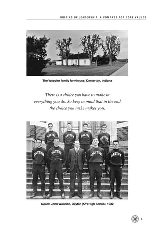 ORIGINS OF LEADERSHIP: A COMPASS FOR CORE VALUES




    The Wooden family farmhouse, Centerton, Indiana



      There is a choice you have to make in
everything you do. So keep in mind that in the end
         the choice you make makes you.




    Coach John Wooden, Dayton (KY) High School, 1932




                                                             5
 