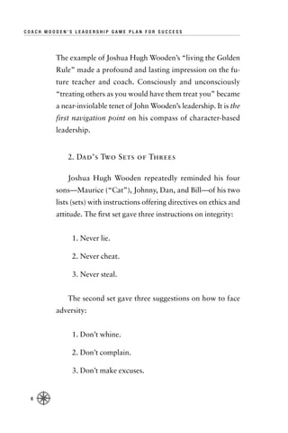 COACH WOODEN’S LEADERSHIP GAME PLAN FOR SUCCESS




         The example of Joshua Hugh Wooden’s “living the Golden
         Rule” made a profound and lasting impression on the fu-
         ture teacher and coach. Consciously and unconsciously
         “treating others as you would have them treat you” became
         a near-inviolable tenet of John Wooden’s leadership. It is the
         first navigation point on his compass of character-based
         leadership.


             2. Dad’s Two Sets of Threes

             Joshua Hugh Wooden repeatedly reminded his four
         sons—Maurice (“Cat”), Johnny, Dan, and Bill—of his two
         lists (sets) with instructions offering directives on ethics and
         attitude. The ﬁrst set gave three instructions on integrity:


              1. Never lie.

              2. Never cheat.

              3. Never steal.


             The second set gave three suggestions on how to face
         adversity:


              1. Don’t whine.

              2. Don’t complain.

              3. Don’t make excuses.


  6
 