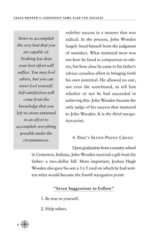 COACH WOODEN’S LEADERSHIP GAME PLAN FOR SUCCESS




                                  redefine success in a manner that was
  Strive to accomplish            radical. In the process, John Wooden
 the very best that you           largely freed himself from the judgment
        are capable of.           of outsiders. What mattered most was
       Nothing less than          not how he fared in comparison to oth-
      your best effort will       ers, but how close he came to his father’s
  sufﬁce. You may fool            advice: ceaseless effort in bringing forth
      others, but you can         his own potential. He allowed no one,
      never fool yourself.        not even the scoreboard, to tell him
  Self-satisfaction will          whether or not he had succeeded in
        come from the             achieving this. John Wooden became the
  knowledge that you              only judge of his success that mattered
 left no stone unturned           to John Wooden. It is the third naviga-
         in an effort to          tion point.
 accomplish everything
      possible under the
                                      4. Dad’s Seven-Point Creed
        circumstances.
                                      Upon graduation from a country school
             in Centerton, Indiana, John Wooden received a gift from his
             father: a two-dollar bill. More important, Joshua Hugh
             Wooden also gave his son a 3 x 5 card on which he had writ-
             ten what would become the fourth navigation point:


                             “Seven Suggestions to Follow”

                   1. Be true to yourself.

                   2. Help others.


  8
 