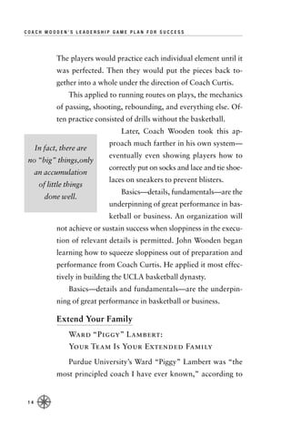 COACH WOODEN’S LEADERSHIP GAME PLAN FOR SUCCESS




             The players would practice each individual element until it
             was perfected. Then they would put the pieces back to-
             gether into a whole under the direction of Coach Curtis.
                 This applied to running routes on plays, the mechanics
             of passing, shooting, rebounding, and everything else. Of-
             ten practice consisted of drills without the basketball.
                                  Later, Coach Wooden took this ap-
                              proach much farther in his own system—
      In fact, there are
                              eventually even showing players how to
 no “big” things,only
                              correctly put on socks and lace and tie shoe-
      an accumulation
                              laces on sneakers to prevent blisters.
       of little things
                                  Basics—details, fundamentals—are the
         done well.
                              underpinning of great performance in bas-
                              ketball or business. An organization will
             not achieve or sustain success when sloppiness in the execu-
             tion of relevant details is permitted. John Wooden began
             learning how to squeeze sloppiness out of preparation and
             performance from Coach Curtis. He applied it most effec-
             tively in building the UCLA basketball dynasty.
                 Basics—details and fundamentals—are the underpin-
             ning of great performance in basketball or business.

             Extend Your Family
                 Ward “Piggy” Lambert:
                 Your Team Is Your Extended Family
                 Purdue University’s Ward “Piggy” Lambert was “the
             most principled coach I have ever known,” according to


 14
 