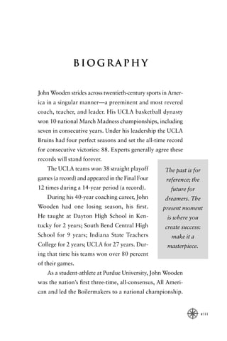 Biography


John Wooden strides across twentieth-century sports in Amer-
ica in a singular manner—a preeminent and most revered
coach, teacher, and leader. His UCLA basketball dynasty
won 10 national March Madness championships, including
seven in consecutive years. Under his leadership the UCLA
Bruins had four perfect seasons and set the all-time record
for consecutive victories: 88. Experts generally agree these
records will stand forever.
    The UCLA teams won 38 straight playoff          The past is for
games (a record) and appeared in the Final Four      reference; the
12 times during a 14-year period (a record).           future for
    During his 40-year coaching career, John        dreamers. The
Wooden had one losing season, his first.           present moment
He taught at Dayton High School in Ken-              is where you
tucky for 2 years; South Bend Central High          create success:
School for 9 years; Indiana State Teachers             make it a
College for 2 years; UCLA for 27 years. Dur-         masterpiece.
ing that time his teams won over 80 percent
of their games.
    As a student-athlete at Purdue University, John Wooden
was the nation’s ﬁrst three-time, all-consensus, All Ameri-
can and led the Boilermakers to a national championship.


                                                                      xiii
 