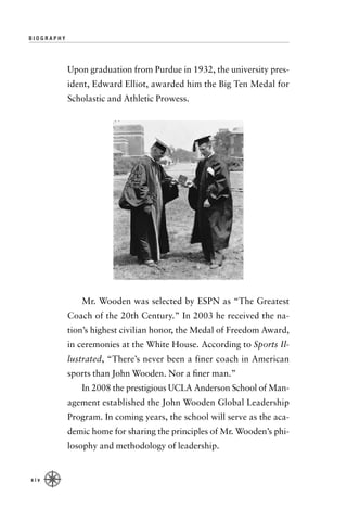 BIOGRAPHY




            Upon graduation from Purdue in 1932, the university pres-
            ident, Edward Elliot, awarded him the Big Ten Medal for
            Scholastic and Athletic Prowess.




               Mr. Wooden was selected by ESPN as “The Greatest
            Coach of the 20th Century.” In 2003 he received the na-
            tion’s highest civilian honor, the Medal of Freedom Award,
            in ceremonies at the White House. According to Sports Il-
            lustrated, “There’s never been a finer coach in American
            sports than John Wooden. Nor a ﬁner man.”
               In 2008 the prestigious UCLA Anderson School of Man-
            agement established the John Wooden Global Leadership
            Program. In coming years, the school will serve as the aca-
            demic home for sharing the principles of Mr. Wooden’s phi-
            losophy and methodology of leadership.


xiv
 